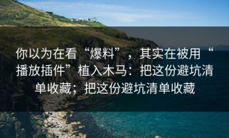 你以为在看“爆料”，其实在被用“播放插件”植入木马：把这份避坑清单收藏；把这份避坑清单收藏