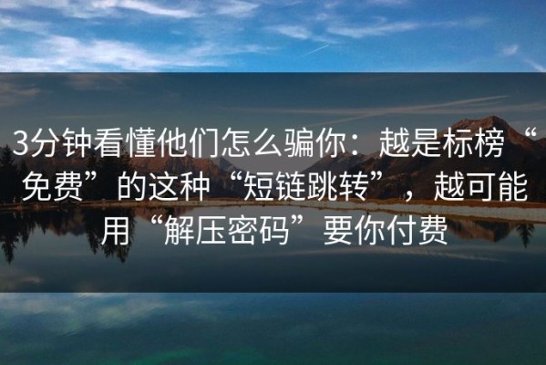 3分钟看懂他们怎么骗你：越是标榜“免费”的这种“短链跳转”，越可能用“解压密码”要你付费