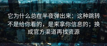 它为什么总在半夜弹出来：这种跳转不是给你看的，是来拿你信息的；换成官方渠道再找资源