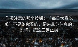 你没注意的那个按钮：“每日大赛吃瓜”不是给你看的，是来拿你信息的；别慌，按这三步止损