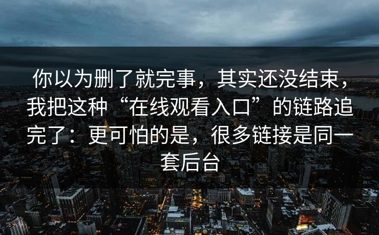 你以为删了就完事，其实还没结束，我把这种“在线观看入口”的链路追完了：更可怕的是，很多链接是同一套后台