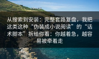 从搜索到安装：完整套路复盘，我把这类这种“伪装成小说阅读”的“话术脚本”拆给你看：你越着急，越容易被牵着走