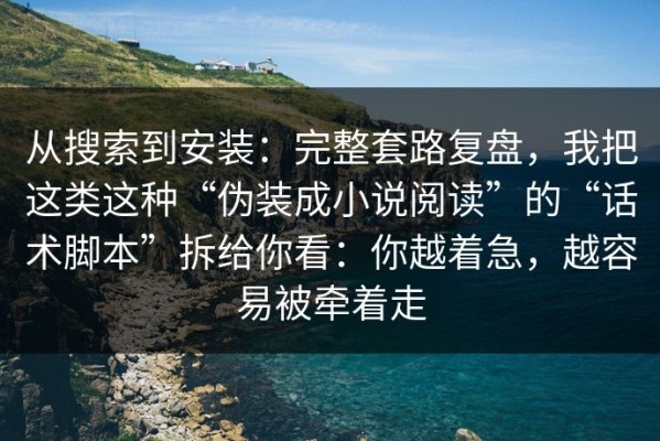 从搜索到安装：完整套路复盘，我把这类这种“伪装成小说阅读”的“话术脚本”拆给你看：你越着急，越容易被牵着走