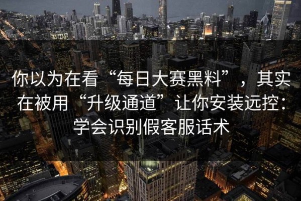 你以为在看“每日大赛黑料”，其实在被用“升级通道”让你安装远控：学会识别假客服话术