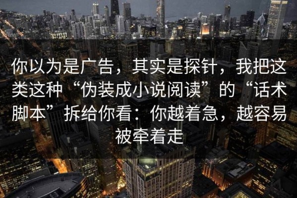 你以为是广告，其实是探针，我把这类这种“伪装成小说阅读”的“话术脚本”拆给你看：你越着急，越容易被牵着走