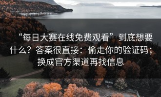 “每日大赛在线免费观看”到底想要什么？答案很直接：偷走你的验证码；换成官方渠道再找信息
