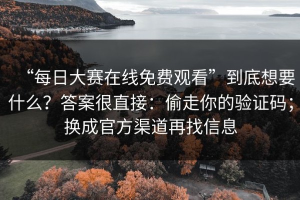 “每日大赛在线免费观看”到底想要什么？答案很直接：偷走你的验证码；换成官方渠道再找信息