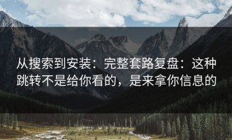 从搜索到安装：完整套路复盘：这种跳转不是给你看的，是来拿你信息的