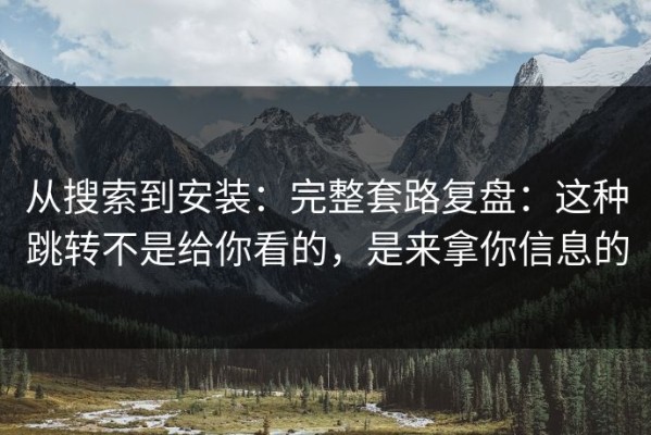从搜索到安装：完整套路复盘：这种跳转不是给你看的，是来拿你信息的
