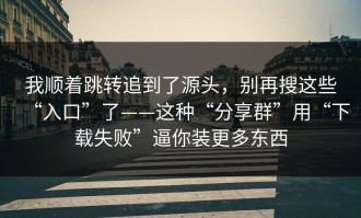 我顺着跳转追到了源头，别再搜这些“入口”了——这种“分享群”用“下载失败”逼你装更多东西