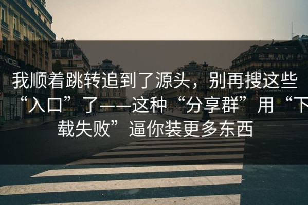 我顺着跳转追到了源头，别再搜这些“入口”了——这种“分享群”用“下载失败”逼你装更多东西