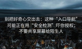 别把好奇心交出去：这种“入口导航”可能正在用“安全检测”吓你授权；不要共享屏幕给陌生人