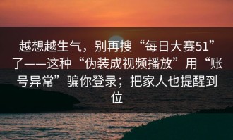 越想越生气，别再搜“每日大赛51”了——这种“伪装成视频播放”用“账号异常”骗你登录；把家人也提醒到位