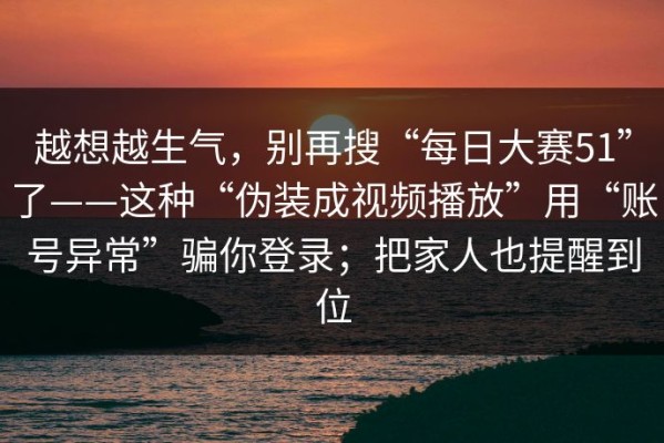 越想越生气，别再搜“每日大赛51”了——这种“伪装成视频播放”用“账号异常”骗你登录；把家人也提醒到位