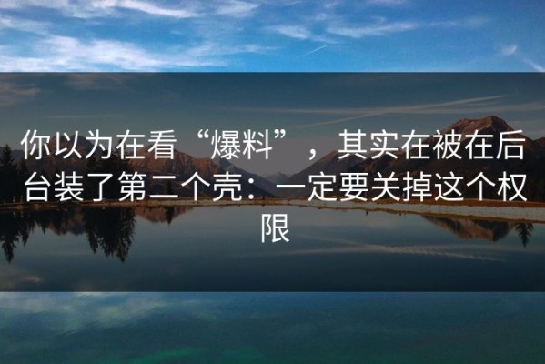 你以为在看“爆料”，其实在被在后台装了第二个壳：一定要关掉这个权限