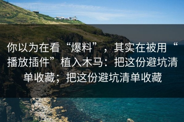 你以为在看“爆料”，其实在被用“播放插件”植入木马：把这份避坑清单收藏；把这份避坑清单收藏
