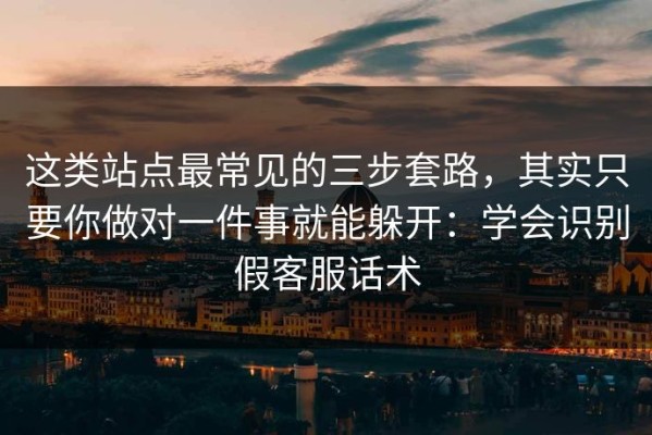 这类站点最常见的三步套路，其实只要你做对一件事就能躲开：学会识别假客服话术