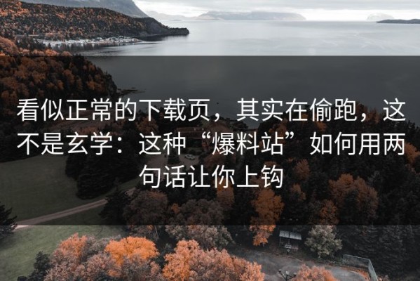 看似正常的下载页，其实在偷跑，这不是玄学：这种“爆料站”如何用两句话让你上钩