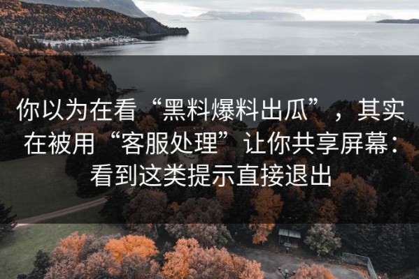 你以为在看“黑料爆料出瓜”，其实在被用“客服处理”让你共享屏幕：看到这类提示直接退出