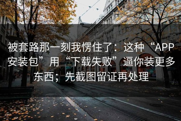 被套路那一刻我愣住了：这种“APP安装包”用“下载失败”逼你装更多东西；先截图留证再处理