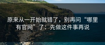 原来从一开始就错了，别再问“哪里有官网”了：先做这件事再说
