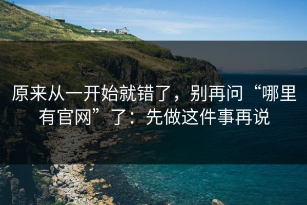 原来从一开始就错了，别再问“哪里有官网”了：先做这件事再说
