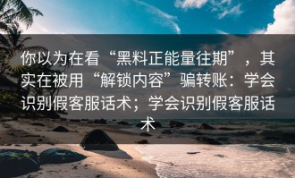 你以为在看“黑料正能量往期”，其实在被用“解锁内容”骗转账：学会识别假客服话术；学会识别假客服话术