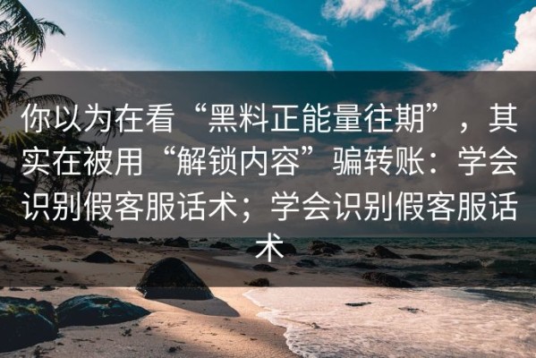 你以为在看“黑料正能量往期”，其实在被用“解锁内容”骗转账：学会识别假客服话术；学会识别假客服话术