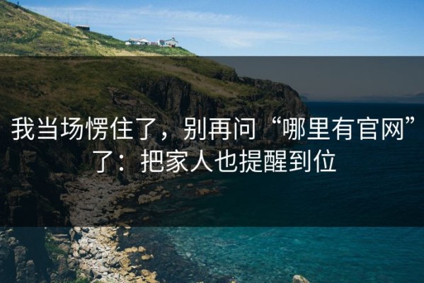 我当场愣住了，别再问“哪里有官网”了：把家人也提醒到位