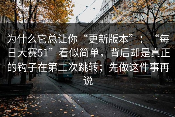 为什么它总让你“更新版本”：“每日大赛51”看似简单，背后却是真正的钩子在第二次跳转；先做这件事再说