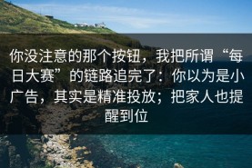 你没注意的那个按钮，我把所谓“每日大赛”的链路追完了：你以为是小广告，其实是精准投放；把家人也提醒到位