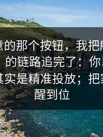 你没注意的那个按钮，我把所谓“每日大赛”的链路追完了：你以为是小广告，其实是精准投放；把家人也提醒到位