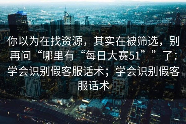 你以为在找资源，其实在被筛选，别再问“哪里有“每日大赛51””了：学会识别假客服话术；学会识别假客服话术