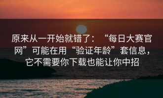 原来从一开始就错了：“每日大赛官网”可能在用“验证年龄”套信息，它不需要你下载也能让你中招