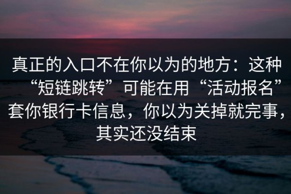 真正的入口不在你以为的地方：这种“短链跳转”可能在用“活动报名”套你银行卡信息，你以为关掉就完事，其实还没结束