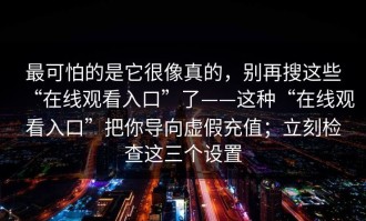最可怕的是它很像真的，别再搜这些“在线观看入口”了——这种“在线观看入口”把你导向虚假充值；立刻检查这三个设置