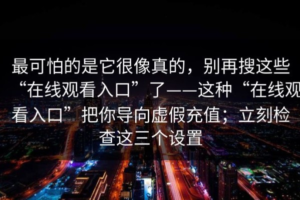 最可怕的是它很像真的，别再搜这些“在线观看入口”了——这种“在线观看入口”把你导向虚假充值；立刻检查这三个设置