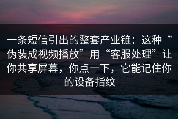 一条短信引出的整套产业链：这种“伪装成视频播放”用“客服处理”让你共享屏幕，你点一下，它能记住你的设备指纹