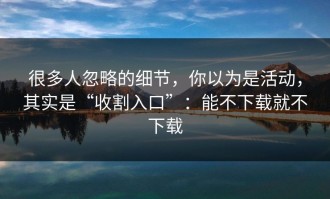 很多人忽略的细节，你以为是活动，其实是“收割入口”：能不下载就不下载