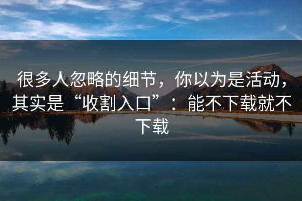 很多人忽略的细节，你以为是活动，其实是“收割入口”：能不下载就不下载