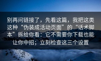别再问链接了，先看这篇，我把这类这种“伪装成活动页面”的“话术脚本”拆给你看：它不需要你下载也能让你中招；立刻检查这三个设置