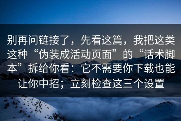 别再问链接了，先看这篇，我把这类这种“伪装成活动页面”的“话术脚本”拆给你看：它不需要你下载也能让你中招；立刻检查这三个设置