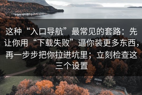 这种“入口导航”最常见的套路：先让你用“下载失败”逼你装更多东西，再一步步把你拉进坑里；立刻检查这三个设置