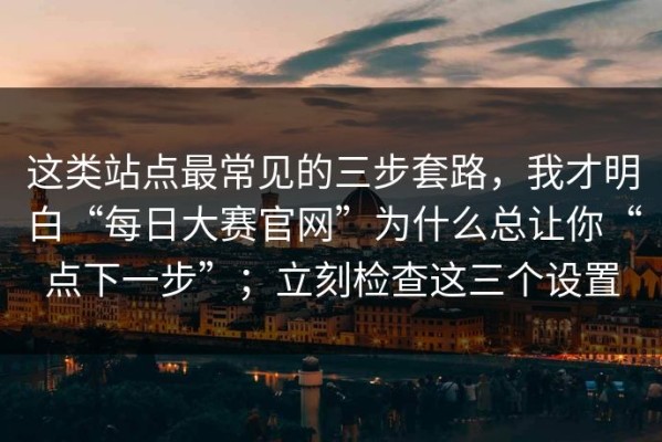 这类站点最常见的三步套路，我才明白“每日大赛官网”为什么总让你“点下一步”；立刻检查这三个设置
