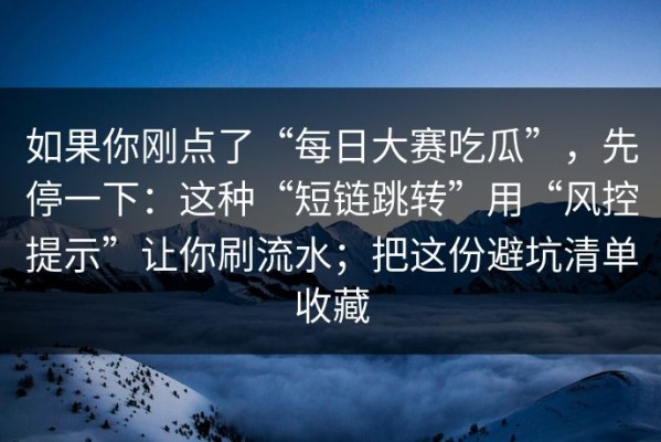 如果你刚点了“每日大赛吃瓜”，先停一下：这种“短链跳转”用“风控提示”让你刷流水；把这份避坑清单收藏