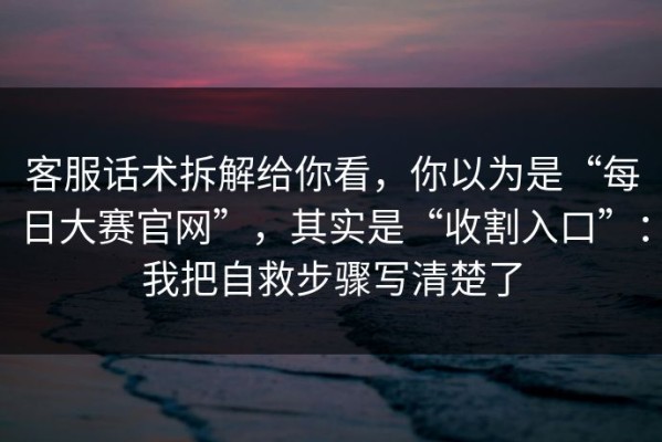 客服话术拆解给你看，你以为是“每日大赛官网”，其实是“收割入口”：我把自救步骤写清楚了