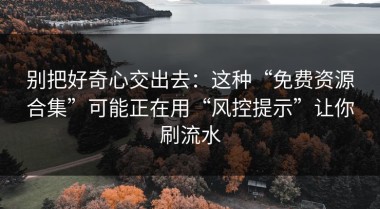 别把好奇心交出去：这种“免费资源合集”可能正在用“风控提示”让你刷流水