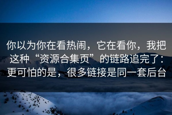 你以为你在看热闹，它在看你，我把这种“资源合集页”的链路追完了：更可怕的是，很多链接是同一套后台