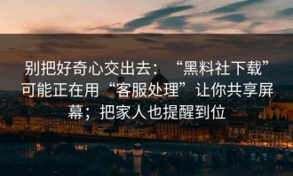 别把好奇心交出去：“黑料社下载”可能正在用“客服处理”让你共享屏幕；把家人也提醒到位