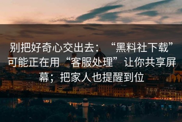 别把好奇心交出去：“黑料社下载”可能正在用“客服处理”让你共享屏幕；把家人也提醒到位